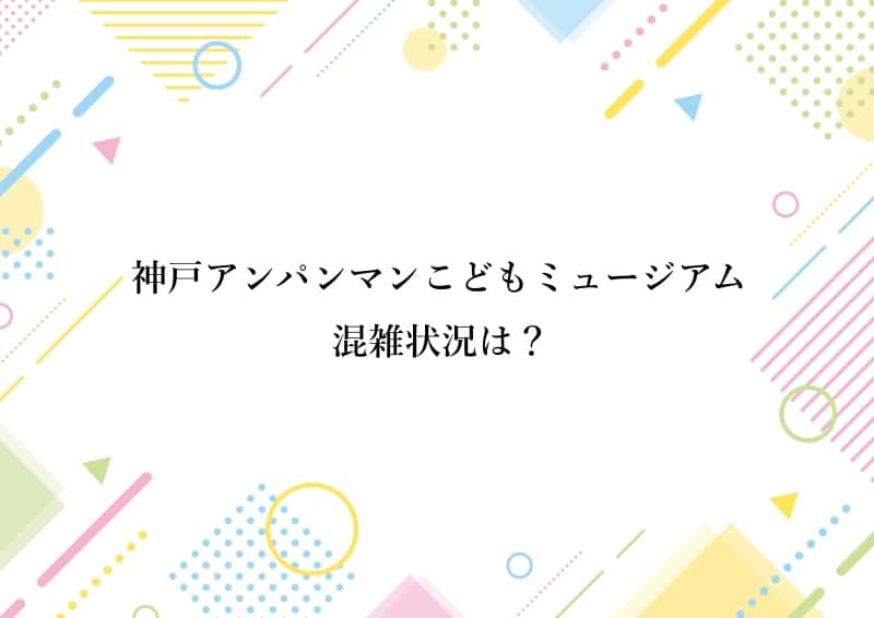 神戸アンパンマンこどもミュージアム 混雑状況は？