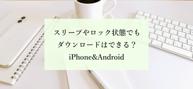 スリープやロック状態でもダウンロードはできる？ iPhone&Android